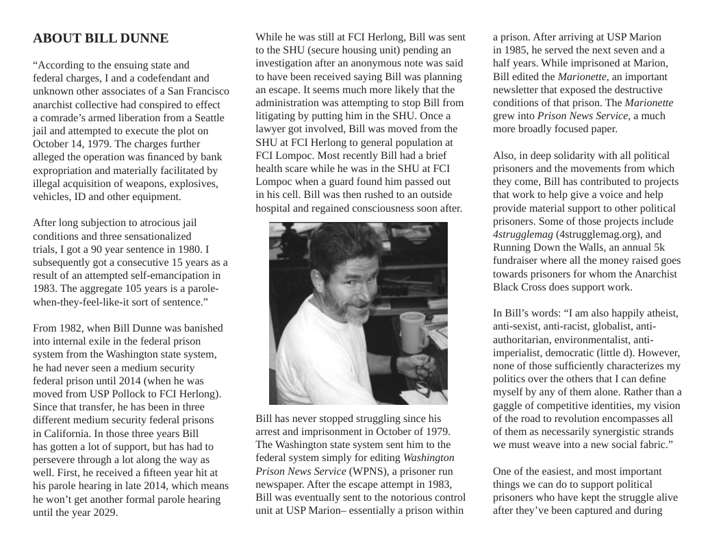 ABOUT BILL DUNNE “According to the ensuing state and federal charges, I and a codefendant and unknown other associates of a San Francisco anarchist collective had conspired to effect a comrade’s armed liberation from a Seattle jail and attempted to execute the plot on October 14, 1979. The charges further alleged the operation was financed by bank expropriation and materially facilitated by illegal acquisition of weapons, explosives, vehicles, ID and other equipment. After long subjection to atrocious jail conditions and three sensationalized trials, 1 got a 90 year sentence in 1980. 1 subsequently got a consecutive 15 years as a result of an attempted self-emancipation in 1983, The aggregate 105 years is a parole- when-they-feel-like-it sort of sentence.” From 1982, when Bill Dunne was banished into internal exile in the federal prison system from the Washington state system, he had never seen a medium security federal prison until 2014 (when he was moved from USP Pollock to FCI Herlong). Since that transfer, he has been in three different medium security federal prisons in California. In those three years Bill has gotten a lot of support, but has had to persevere through a lot along the way as well. First, he received a fifteen year hit at his parole hearing in late 2014, which means he won’t get another formal parole hearing until the year 2029, While he was still at FCI Herlong, Bill was sent to the SHU (secure housing unit) pending an investigation after an anonymous note was said to have been received saying Bill was planning an escape. It seems much more likely that the administration was attempting to stop Bill from litigating by putting him in the SHU. Once a lawyer got involved, Bill was moved from the SHU at FCI Herlong to general population at FCI Lompoc. Most recently Bill had a brief health scare while he was in the SHU at FCI Lompoc when a guard found him passed out in his cell. Bill was then rushed to an outside hospital and regained consciousness soon after. Bill has never stopped struggling since his arrest and imprisonment in October of 1979, ‘The Washington state system sent him to the federal system simply for editing Washington Prison News Service (WPNS), a prisoner run newspaper. After the escape attempt in 1983, Bill was eventually sent to the notorious control unit at USP Marion- essentially a prison within a prison. After arriving at USP Marion in 1985, he served the next seven and a half years. While imprisoned at Marion, Bill edited the Marionette, an important newsletter that exposed the destructive conditions of that prison. The Marionette grew into Prison News Service, a much more broadly focused paper. Also, in deep solidarity with all political prisoners and the movements from which they come, Bill has contributed to projects that work to help give a voice and help provide material support to other political prisoners. Some of those projects include 4strugglemag (4strugglemag.org), and Running Down the Walls, an annual Sk fundraiser where all the money raised goes towards prisoners for whom the Anarchist Black Cross does support work. In Bill’s words: “I am also happily atheist, anti-sexist, anti-racist, globalist, anti- authoritarian, environmentalist, anti- imperialist, democratic (litcle d). However, none of those sufficiently characterizes my politics over the others that I can define myself by any of them alone. Rather than a gaggle of competitive identities, my vision of the road to revolution encompasses all of them as necessarily synergistic strands We must weave into a new social fabric.” One of the easiest, and most important things we can do to support political prisoners who have kept the struggle alive after they’ve been captured and during